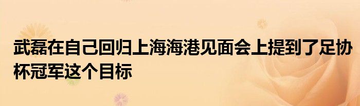 武磊在自己回歸上海海港見(jiàn)面會(huì)上提到了足協(xié)杯冠軍這個(gè)目標(biāo)