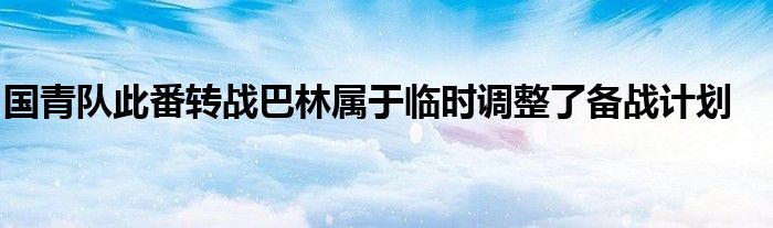 國(guó)青隊(duì)此番轉(zhuǎn)戰(zhàn)巴林屬于臨時(shí)調(diào)整了備戰(zhàn)計(jì)劃