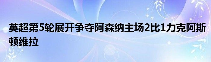 英超第5輪展開爭(zhēng)奪阿森納主場(chǎng)2比1力克阿斯頓維拉