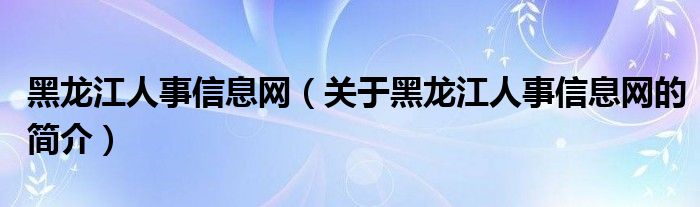 黑龍江人事信息網(wǎng)（關(guān)于黑龍江人事信息網(wǎng)的簡介）