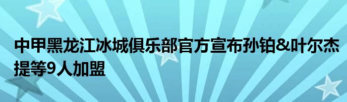 中甲黑龍江冰城俱樂部官方宣布孫鉑&葉爾杰提等9人加盟