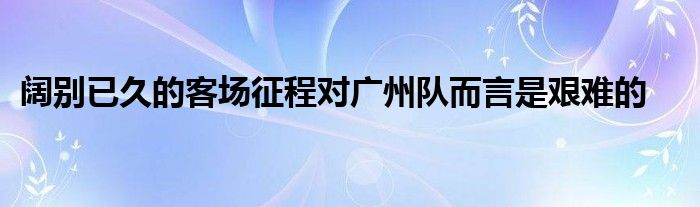 闊別已久的客場征程對廣州隊而言是艱難的