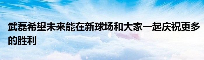 武磊希望未來能在新球場(chǎng)和大家一起慶祝更多的勝利