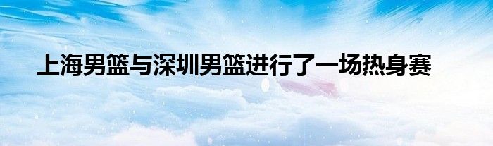 上海男籃與深圳男籃進(jìn)行了一場熱身賽