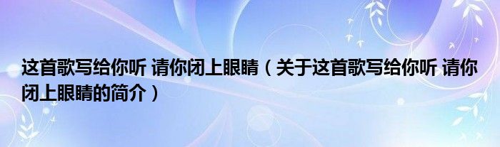 這首歌寫給你聽 請(qǐng)你閉上眼睛（關(guān)于這首歌寫給你聽 請(qǐng)你閉上眼睛的簡(jiǎn)介）