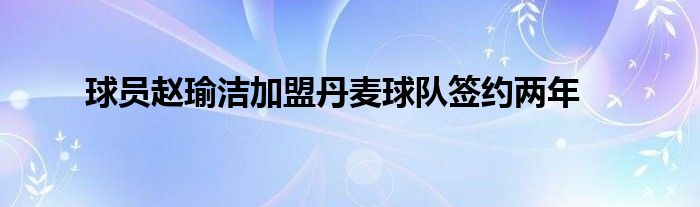 球員趙瑜潔加盟丹麥球隊(duì)簽約兩年