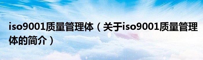 iso9001質(zhì)量管理體（關(guān)于iso9001質(zhì)量管理體的簡(jiǎn)介）