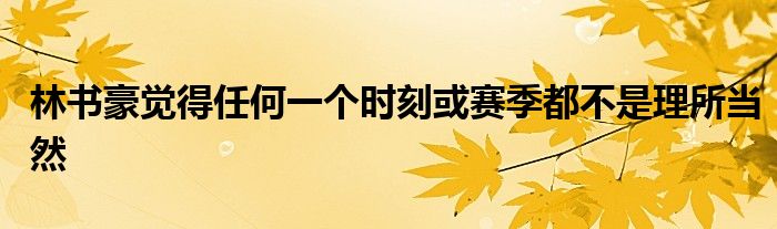 林書豪覺(jué)得任何一個(gè)時(shí)刻或賽季都不是理所當(dāng)然