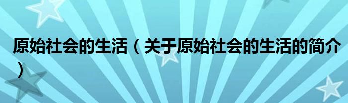 原始社會(huì)的生活（關(guān)于原始社會(huì)的生活的簡介）