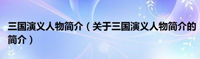 三國(guó)演義人物簡(jiǎn)介（關(guān)于三國(guó)演義人物簡(jiǎn)介的簡(jiǎn)介）