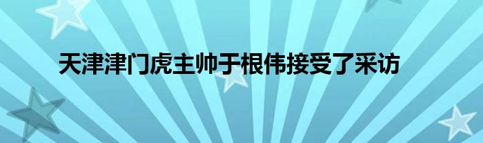 天津津門(mén)虎主帥于根偉接受了采訪