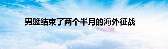 男籃結(jié)束了兩個(gè)半月的海外征戰(zhàn)