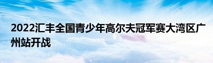 2022匯豐全國青少年高爾夫冠軍賽大灣區(qū)廣州站開戰(zhàn)