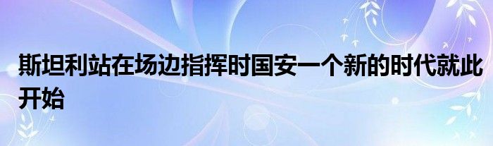 斯坦利站在場(chǎng)邊指揮時(shí)國(guó)安一個(gè)新的時(shí)代就此開始