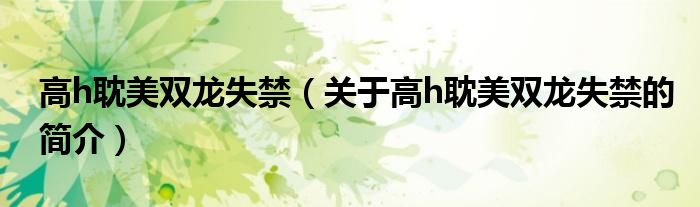 高h(yuǎn)耽美雙龍失禁（關(guān)于高h(yuǎn)耽美雙龍失禁的簡(jiǎn)介）