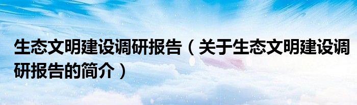 生態(tài)文明建設(shè)調(diào)研報(bào)告（關(guān)于生態(tài)文明建設(shè)調(diào)研報(bào)告的簡介）