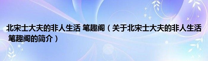 北宋士大夫的非人生活 筆趣閣（關(guān)于北宋士大夫的非人生活 筆趣閣的簡(jiǎn)介）