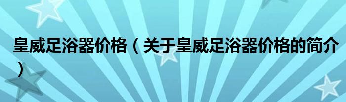 皇威足浴器價(jià)格（關(guān)于皇威足浴器價(jià)格的簡介）