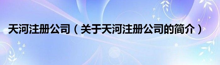 天河注冊公司（關(guān)于天河注冊公司的簡介）