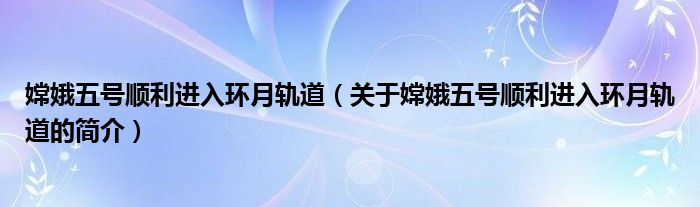 嫦娥五號順利進入環(huán)月軌道（關(guān)于嫦娥五號順利進入環(huán)月軌道的簡介）