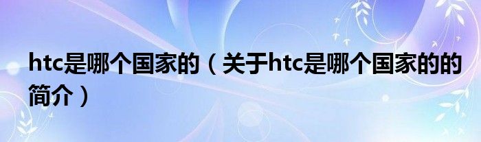 htc是哪個國家的（關(guān)于htc是哪個國家的的簡介）