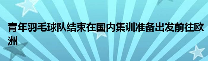 青年羽毛球隊(duì)結(jié)束在國(guó)內(nèi)集訓(xùn)準(zhǔn)備出發(fā)前往歐洲