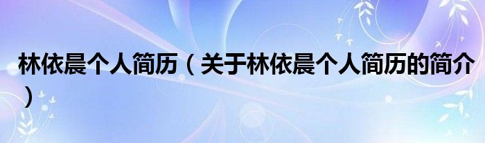 林依晨個人簡歷（關(guān)于林依晨個人簡歷的簡介）