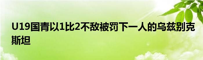 U19國青以1比2不敵被罰下一人的烏茲別克斯坦