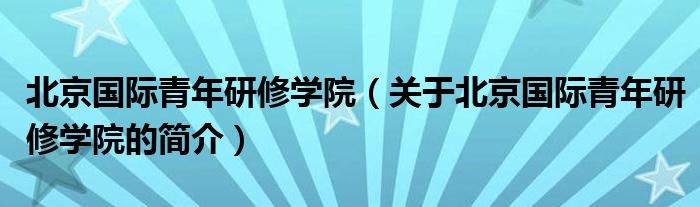 北京國際青年研修學院（關于北京國際青年研修學院的簡介）