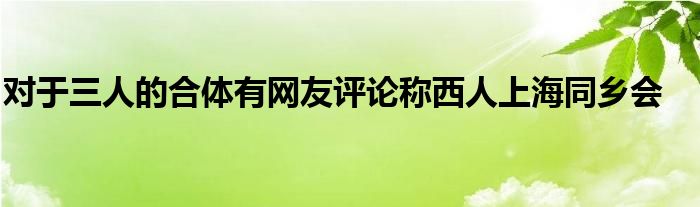 對(duì)于三人的合體有網(wǎng)友評(píng)論稱(chēng)西人上海同鄉(xiāng)會(huì)