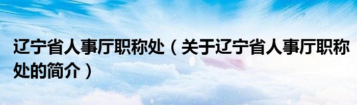 遼寧省人事廳職稱處（關(guān)于遼寧省人事廳職稱處的簡(jiǎn)介）