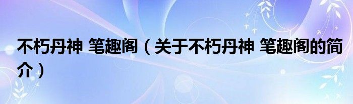 不朽丹神 筆趣閣（關于不朽丹神 筆趣閣的簡介）