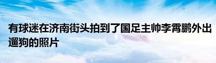 有球迷在濟(jì)南街頭拍到了國(guó)足主帥李霄鵬外出遛狗的照片