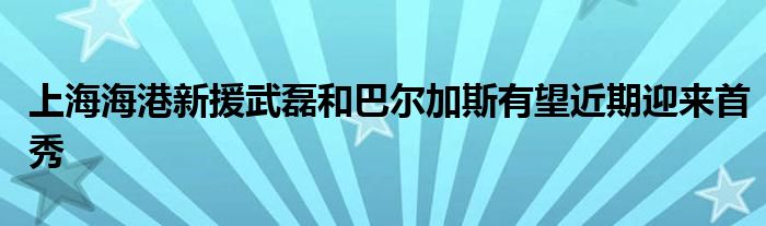 上海海港新援武磊和巴爾加斯有望近期迎來(lái)首秀